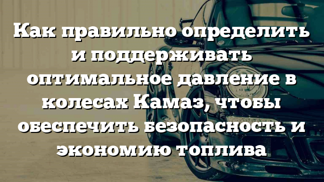 Как правильно определить и поддерживать оптимальное давление в колесах Камаз, чтобы обеспечить безопасность и экономию топлива