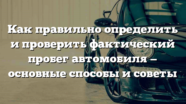 Как правильно определить и проверить фактический пробег автомобиля — основные способы и советы