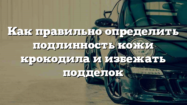 Как правильно определить подлинность кожи крокодила и избежать подделок