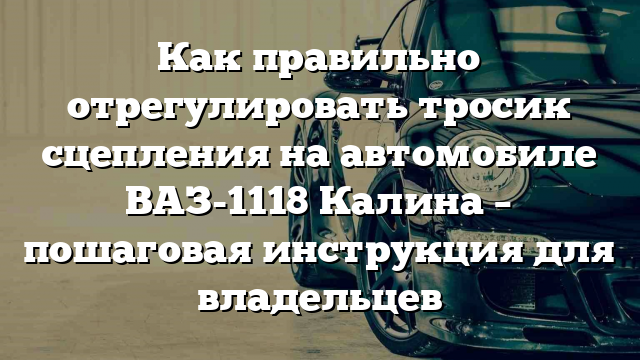 Как правильно отрегулировать тросик сцепления на автомобиле ВАЗ-1118 Калина – пошаговая инструкция для владельцев