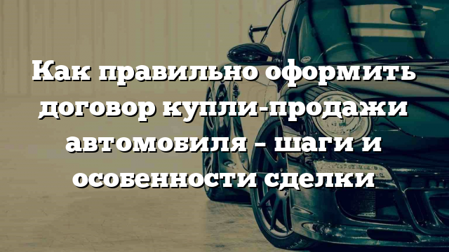 Как правильно оформить договор купли-продажи автомобиля – шаги и особенности сделки