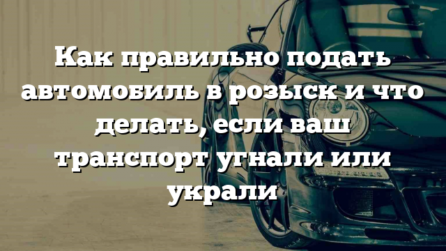 Как правильно подать автомобиль в розыск и что делать, если ваш транспорт угнали или украли