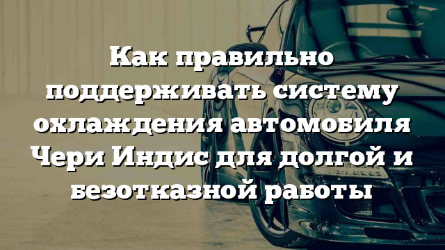 Как правильно поддерживать систему охлаждения автомобиля Чери Индис для долгой и безотказной работы