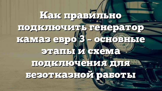 Как правильно подключить генератор камаз евро 3 – основные этапы и схема подключения для безотказной работы