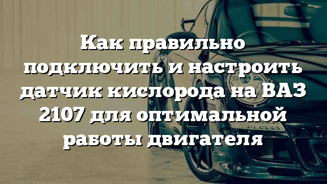 Как правильно подключить и настроить датчик кислорода на ВАЗ 2107 для оптимальной работы двигателя