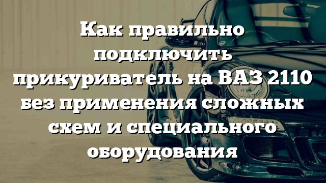 Как правильно подключить прикуриватель на ВАЗ 2110 без применения сложных схем и специального оборудования