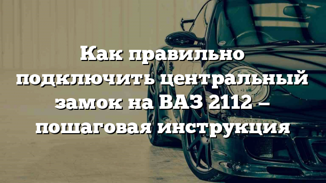 Как правильно подключить центральный замок на ВАЗ 2112 — пошаговая инструкция