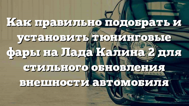 Как правильно подобрать и установить тюнинговые фары на Лада Калина 2 для стильного обновления внешности автомобиля