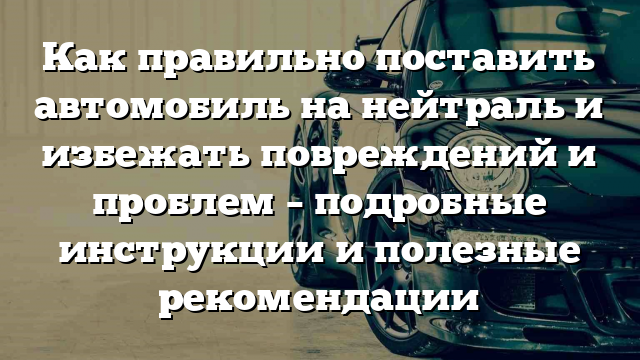 Как правильно поставить автомобиль на нейтраль и избежать повреждений и проблем – подробные инструкции и полезные рекомендации