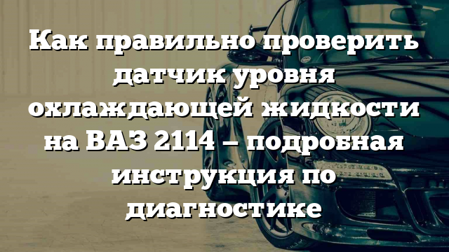 Как правильно проверить датчик уровня охлаждающей жидкости на ВАЗ 2114 — подробная инструкция по диагностике