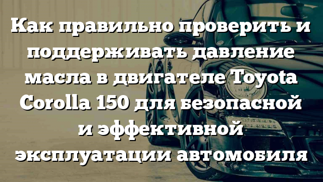 Как правильно проверить и поддерживать давление масла в двигателе Toyota Corolla 150 для безопасной и эффективной эксплуатации автомобиля