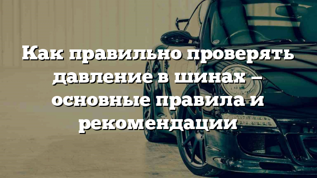 Как правильно проверять давление в шинах — основные правила и рекомендации