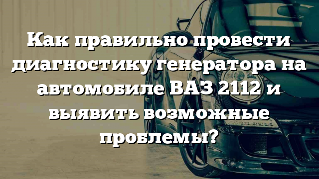 Как правильно провести диагностику генератора на автомобиле ВАЗ 2112 и выявить возможные проблемы?