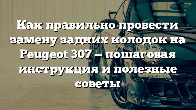 Как правильно провести замену задних колодок на Peugeot 307 — пошаговая инструкция и полезные советы