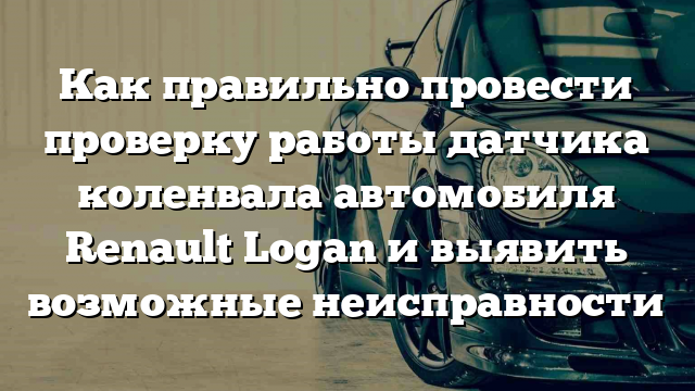 Как правильно провести проверку работы датчика коленвала автомобиля Renault Logan и выявить возможные неисправности