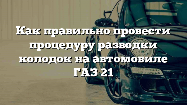 Как правильно провести процедуру разводки колодок на автомобиле ГАЗ 21