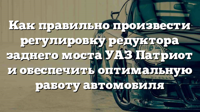 Как правильно произвести регулировку редуктора заднего моста УАЗ Патриот и обеспечить оптимальную работу автомобиля