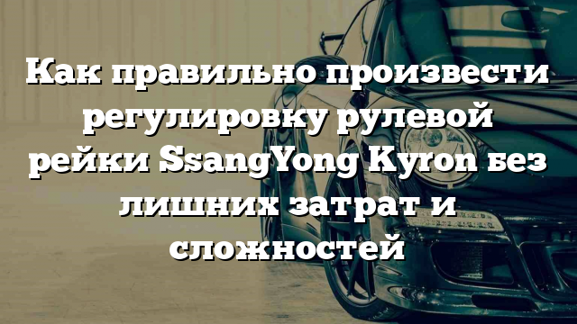 Как правильно произвести регулировку рулевой рейки SsangYong Kyron без лишних затрат и сложностей