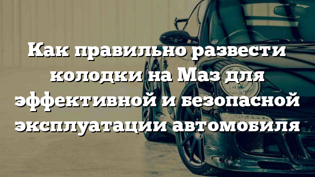 Как правильно развести колодки на Маз для эффективной и безопасной эксплуатации автомобиля