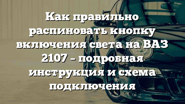 Как правильно распиновать кнопку включения света на ВАЗ 2107 – подробная инструкция и схема подключения