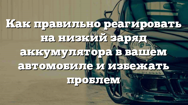 Как правильно реагировать на низкий заряд аккумулятора в вашем автомобиле и избежать проблем