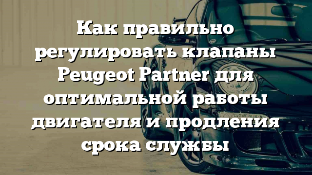 Как правильно регулировать клапаны Peugeot Partner для оптимальной работы двигателя и продления срока службы