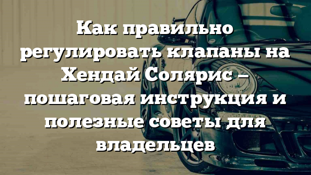 Как правильно регулировать клапаны на Хендай Солярис — пошаговая инструкция и полезные советы для владельцев