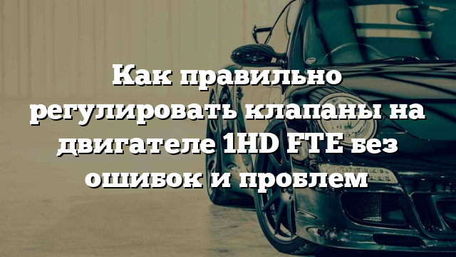 Как правильно регулировать клапаны на двигателе 1HD FTE без ошибок и проблем