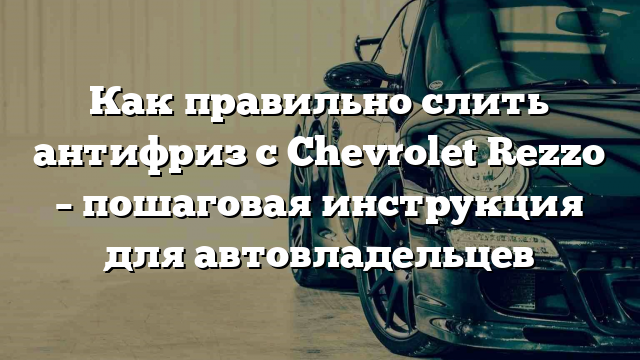 Как правильно слить антифриз с Chevrolet Rezzo – пошаговая инструкция для автовладельцев