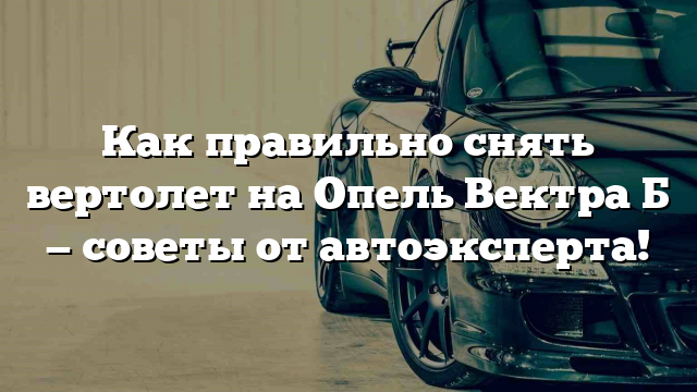 Как правильно снять вертолет на Опель Вектра Б — советы от автоэксперта!