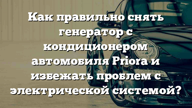 Как правильно снять генератор с кондиционером автомобиля Priora и избежать проблем с электрической системой?