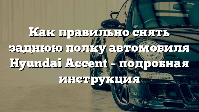 Как правильно снять заднюю полку автомобиля Hyundai Accent – подробная инструкция