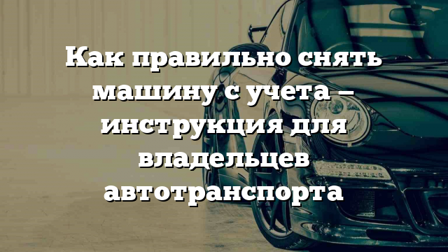 Как правильно снять машину с учета — инструкция для владельцев автотранспорта