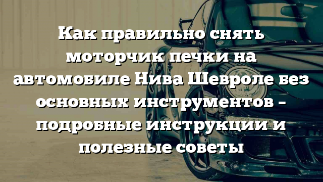 Как правильно снять моторчик печки на автомобиле Нива Шевроле без основных инструментов – подробные инструкции и полезные советы