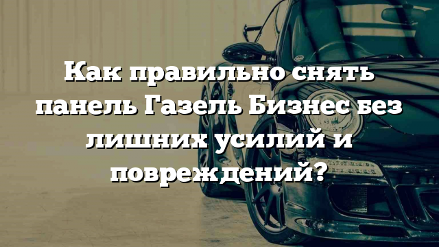 Как правильно снять панель Газель Бизнес без лишних усилий и повреждений?