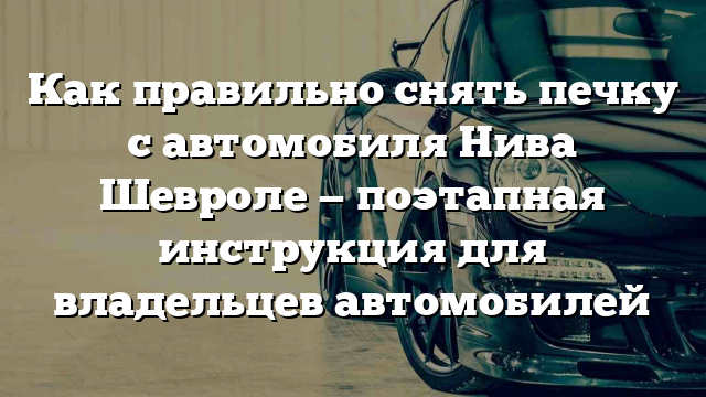 Как правильно снять печку с автомобиля Нива Шевроле — поэтапная инструкция для владельцев автомобилей