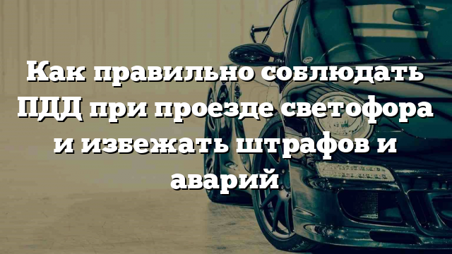 Как правильно соблюдать ПДД при проезде светофора и избежать штрафов и аварий