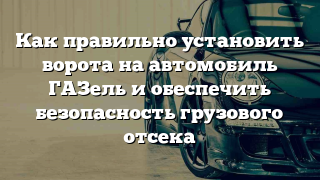 Как правильно установить ворота на автомобиль ГАЗель и обеспечить безопасность грузового отсека