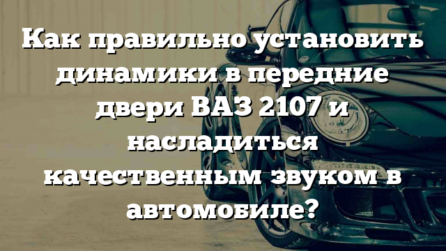 Как правильно установить динамики в передние двери ВАЗ 2107 и насладиться качественным звуком в автомобиле?