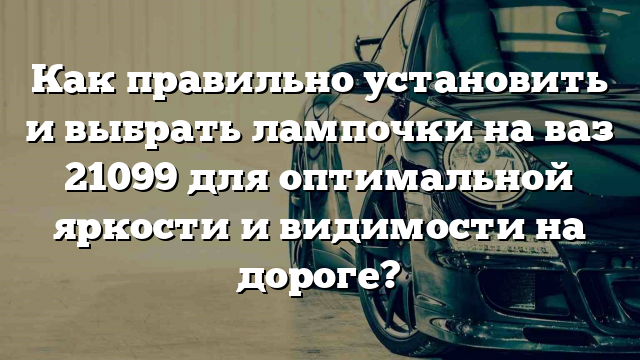 Как правильно установить и выбрать лампочки на ваз 21099 для оптимальной яркости и видимости на дороге?