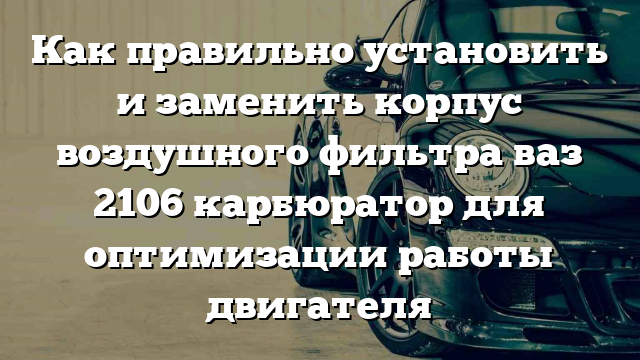 Как правильно установить и заменить корпус воздушного фильтра ваз 2106 карбюратор для оптимизации работы двигателя