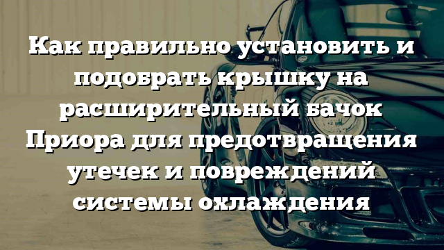 Как правильно установить и подобрать крышку на расширительный бачок Приора для предотвращения утечек и повреждений системы охлаждения