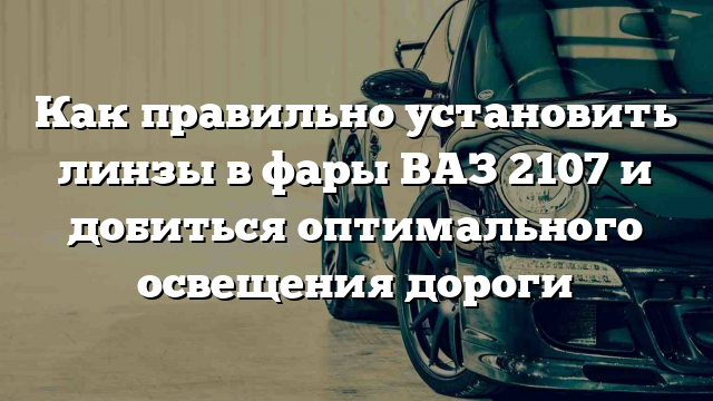 Как правильно установить линзы в фары ВАЗ 2107 и добиться оптимального освещения дороги