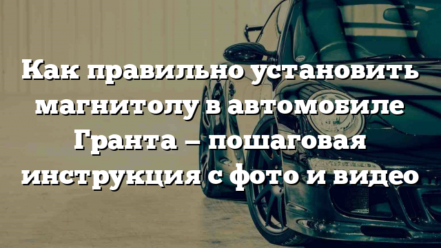 Как правильно установить магнитолу в автомобиле Гранта — пошаговая инструкция с фото и видео