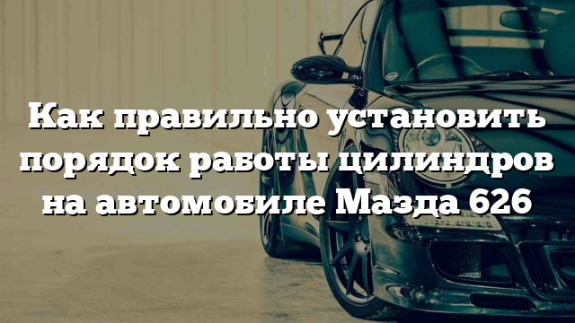 Как правильно установить порядок работы цилиндров на автомобиле Мазда 626