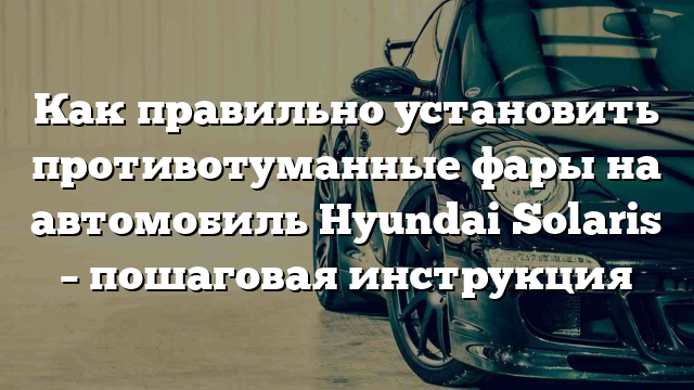 Как правильно установить противотуманные фары на автомобиль Hyundai Solaris – пошаговая инструкция