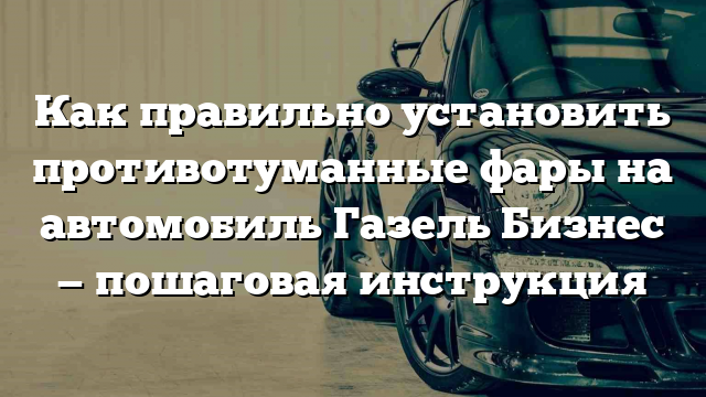 Как правильно установить противотуманные фары на автомобиль Газель Бизнес — пошаговая инструкция