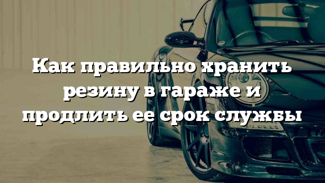 Как правильно хранить резину в гараже и продлить ее срок службы