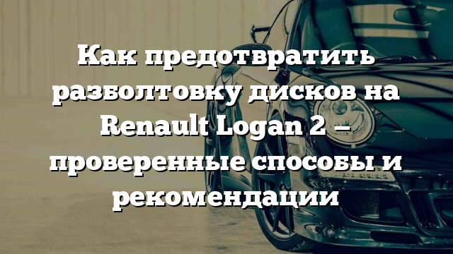 Как предотвратить разболтовку дисков на Renault Logan 2 — проверенные способы и рекомендации