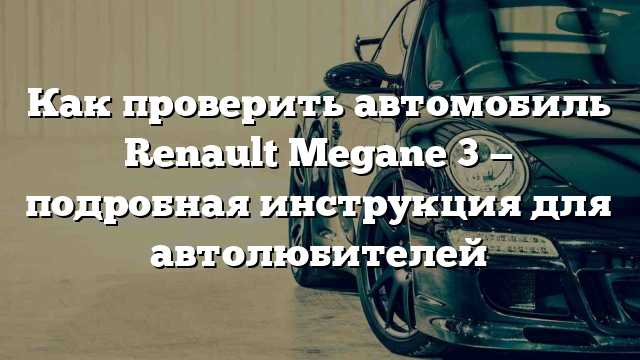 Как проверить автомобиль Renault Megane 3 — подробная инструкция для автолюбителей